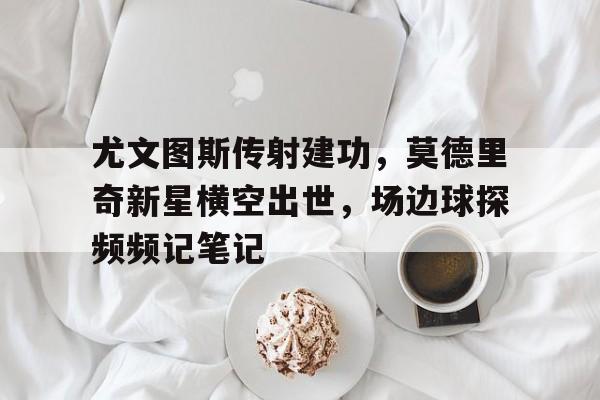 尤文图斯传射建功,莫德里奇新星横空出世,场边球探频频记笔记 尤文图斯传射建功,莫德里奇新星横空出世,场边球探频频记笔记